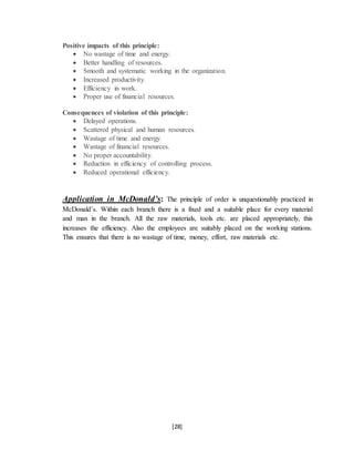 [28]
Positive impacts of this principle:
 No wastage of time and energy.
 Better handling of resources.
 Smooth and systematic working in the organization.
 Increased productivity.
 Efficiency in work.
 Proper use of financial resources.
Consequences of violation of this principle:
 Delayed operations.
 Scattered physical and human resources.
 Wastage of time and energy.
 Wastage of financial resources.
 No proper accountability.
 Reduction in efficiency of controlling process.
 Reduced operational efficiency.
Application in McDonald’s: The principle of order is unquestionably practiced in
McDonald’s. Within each branch there is a fixed and a suitable place for every material
and man in the branch. All the raw materials, tools etc. are placed appropriately, this
increases the efficiency. Also the employees are suitably placed on the working stations.
This ensures that there is no wastage of time, money, effort, raw materials etc.
 