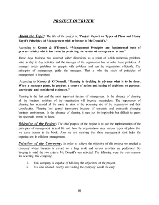 [3]
PROJECT OVERVIEW
About the Topic: The title of the project is, “Project Report on Types of Plans and Henry
Fayol’s Principles of Management with reference to Mc Donald’s.”
According to Koontz & O’Donnell, “Management Principles are fundamental truth of
general validity which has value in predicting the results of management action.”
These days business has assumed wider dimensions as a result of which numerous problems
arise in day to day activities and the manager of the organization has to solve these problems. A
manager needs guidelines to grapple with problems and run the organization efficiently. The
principles of management guide the managers. That is why the study of principles of
management is important.
According to Koontz & O’Donnell, “Planning is deciding in advance what is to be done.
When a manager plans, he projects a course of action and basing of decisions on purpose,
knowledge and considered estimates.”
Planning is the first and the most important function of management. In the absence of planning
all the business activities of the organization will become meaningless. The importance of
planning has increased all the more in view of the increasing size of the organization and their
complexities. Planning has gained importance because of uncertain and constantly changing
business environment. In the absence of planning, it may not be impossible but difficult to guess
the uncertain events in future.
Objective of the Project: The chief purpose of the project is to see the implementation of the
principles of management in real life and how the organizations uses various types of plans that
we came across in the book. Also we are analyzing that these management tools helps the
organization in efficient management.
Selection of the Company: In order to achieve the objective of this project we needed a
company where business is carried on a large scale and various activities are performed. So
keeping in mind the two criteria Mc Donald’s was selected. The following were the main reasons
for selecting this company:
i. This company is capable of fulfilling the objectives of the project.
ii. It is also situated nearby and visiting the company would be easy.
 