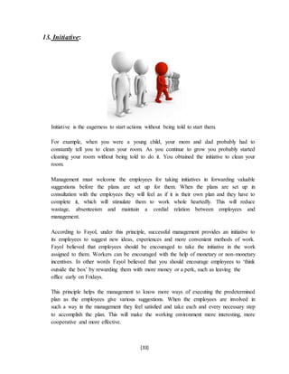 [33]
13. Initiative:
Initiative is the eagerness to start actions without being told to start them.
For example, when you were a young child, your mom and dad probably had to
constantly tell you to clean your room. As you continue to grow you probably started
cleaning your room without being told to do it. You obtained the initiative to clean your
room.
Management must welcome the employees for taking initiatives in forwarding valuable
suggestions before the plans are set up for them. When the plans are set up in
consultation with the employees they will feel as if it is their own plan and they have to
complete it, which will stimulate them to work whole heartedly. This will reduce
wastage, absenteeism and maintain a cordial relation between employees and
management.
According to Fayol, under this principle, successful management provides an initiative to
its employees to suggest new ideas, experiences and more convenient methods of work.
Fayol believed that employees should be encouraged to take the initiative in the work
assigned to them. Workers can be encouraged with the help of monetary or non-monetary
incentives. In other words Fayol believed that you should encourage employees to ‘think
outside the box’ by rewarding them with more money or a perk, such as leaving the
office early on Fridays.
This principle helps the management to know more ways of executing the predetermined
plan as the employees give various suggestions. When the employees are involved in
such a way in the management they feel satisfied and take each and every necessary step
to accomplish the plan. This will make the working environment more interesting, more
cooperative and more effective.
 