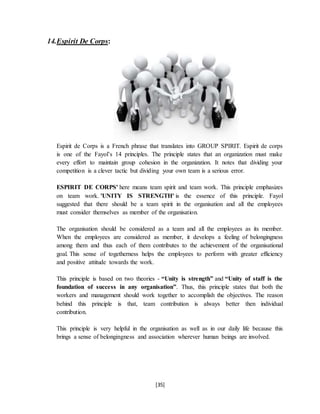 [35]
14.Espirit De Corps:
Espirit de Corps is a French phrase that translates into GROUP SPIRIT. Espirit de corps
is one of the Fayol’s 14 principles. The principle states that an organization must make
every effort to maintain group cohesion in the organization. It notes that dividing your
competition is a clever tactic but dividing your own team is a serious error.
ESPIRIT DE CORPS' here means team spirit and team work. This principle emphasizes
on team work. 'UNITY IS STRENGTH' is the essence of this principle. Fayol
suggested that there should be a team spirit in the organisation and all the employees
must consider themselves as member of the organisation.
The organisation should be considered as a team and all the employees as its member.
When the employees are considered as member, it develops a feeling of belongingness
among them and thus each of them contributes to the achievement of the organisational
goal. This sense of togetherness helps the employees to perform with greater efficiency
and positive attitude towards the work.
This principle is based on two theories - “Unity is strength” and “Unity of staff is the
foundation of success in any organisation”. Thus, this principle states that both the
workers and management should work together to accomplish the objectives. The reason
behind this principle is that, team contribution is always better then individual
contribution.
This principle is very helpful in the organisation as well as in our daily life because this
brings a sense of belongingness and association wherever human beings are involved.
 
