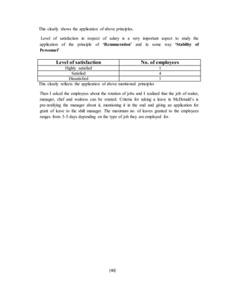 [40]
This clearly shows the application of above principles.
Level of satisfaction in respect of salary is a very important aspect to study the
application of the principle of ‘Remuneration’ and in some way ‘Stability of
Personnel’
Level of satisfaction No. of employees
Highly satisfied 1
Satisfied 4
Dissatisfied 1
This clearly reflects the application of above mentioned principles
Then I asked the employees about the rotation of jobs and I realized that the job of waiter,
manager, chef and waitress can be rotated. Criteria for taking a leave in McDonald’s is
pre-notifying the manager about it, mentioning it in the end and giving an application for
grant of leave to the shift manager. The maximum no. of leaves granted to the employees
ranges from 3-5 days depending on the type of job they are employed for.
 