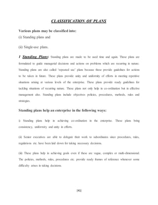 [41]
CLASSIFICATION OF PLANS
Various plans may be classified into:
(i) Standing plans and
(ii) Single-use plans.
1 Standing Plans: Standing plans are made to be used time and again. These plans are
formulated to guide managerial decisions and actions on problems which are recurring in nature.
Standing plans are also called ‘repeated use’ plans because these provide guidelines for actions
to be taken in future. These plans provide unity and uniformity of efforts in meeting repetitive
situations arising at various levels of the enterprise. These plans provide ready guidelines for
tackling situations of recurring nature. These plans not only help in co-ordination but in effective
management also. Standing plans include objectives policies, procedures, methods, rules and
strategies.
Standing plans help an enterprise in the following ways:
i) Standing plans help in achieving co-ordination in the enterprise. These plans bring
consistency, uniformity and unity in efforts.
(ii) Senior executives are able to delegate their work to subordinates since procedures, rules,
regulations etc. have been laid down for taking necessary decisions.
(iii) These plans help in achieving goals even if these are vague, complex or multi-dimensional.
The policies, methods, rules, procedures etc. provide ready frames of reference whenever some
difficulty arises in taking decisions.
 