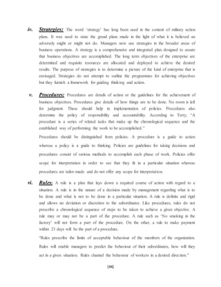 [44]
iv. Strategies: The word ‘strategy’ has long been used in the content of military action
plans. It was used to state the grand plans made in the light of what it is believed an
adversely might or might not do. Managers now use strategies in the broader areas of
business operations. A strategy is a comprehensive and integrated plan designed to assure
that business objectives are accomplished. The long term objectives of the enterprise are
determined and requisite resources are allocated and deployed to achieve the desired
results. The purpose of strategies is to determine a picture of the kind of enterprise that is
envisaged. Strategies do not attempt to outline the programmes for achieving objectives
but they furnish a framework for guiding thinking and action.
v. Procedures: Procedures are details of action or the guidelines for the achievement of
business objectives. Procedures give details of how things are to be done. No room is left
for judgment. These should help in implementation of policies. Procedures also
determine the policy of responsibility and accountability. According to Terry, “A
procedure is a series of related tasks that make up the chronological sequence and the
established way of performing the work to be accomplished.”
Procedures should be distinguished from policies. A procedure is a guide to action
whereas a policy is a guide to thinking. Policies are guidelines for taking decisions and
procedures consist of various methods to accomplish each phase of work. Policies offer
scope for interpretation in order to see that they fit in a particular situation whereas
procedures are tailor-made and do not offer any scope for interpretation.
vi. Rules: A rule is a plan that lays down a required course of action with regard to a
situation. A rule is in the nature of a decision made by management regarding what is to
be done and what is not to be done in a particular situation. A rule is definite and rigid
and allows no deviation or discretion to the subordinates. Like procedures, rules do not
prescribe a chronological sequence of steps to be taken to achieve a given objective. A
rule may or may not be a part of the procedure. A rule such as ‘No smoking in the
factory’ will not form a part of the procedure. On the other, a rule to make payment
within 21 days will be the part of a procedure.
“Rules prescribe the limits of acceptable behaviour of the members of the organization.
Rules will enable managers to predict the behaviour of their subordinates, how will they
act in a given situation. Rules channel the behaviour of workers in a desired direction.”
 