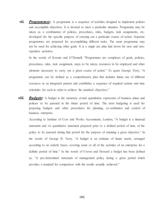 [45]
vii. Programmes: A programme is a sequence of activities designed to implement policies
and accomplish objectives. It is devised to meet a particular situation. Programme may be
taken as a combination of policies, procedures, rules, budgets, task assignments, etc.
developed for the specific purpose of carrying out a particular course of action. Separate
programmes are prepared for accomplishing different tasks. The same programme may
not be used for achieving other goals. It is a single use plan laid down for new and non-
repetitive activities.
In the words of Koontz and O’Donnell, “Programmes are complexes of goals, policies,
procedures, rules, task assignment, steps to be taken, resources to be employed and other
elements necessary to carry out a given course of action.” To quote George Terry, “A
programme can be defined as a comprehensive plan that includes future use of different
resources in an integrated pattern and establishes a sequence of required actions and time
schedules for each in order to achieve the standard objectives.”
viii. Budgets: A budget is the monetary or/and quantitative expression of business plans and
policies to be pursued in the future period of time. The term budgeting is used for
preparing budgets and other procedures for planning, co-ordination and control of
business enterprise.
According to Institute of Cost and Works Accountants, London, “A budget is a financial
statement and /or quantitative statement prepared prior to a defined period of time, of the
policy to be pursued during that period for the purpose of attaining a given objective.” In
the words of George R. Terry, “A budget is an estimate of future needs, arranged
according to an orderly bases, covering some or all of the activities of an enterprise for a
definite period of time.” In the words of Crown and Howard a budget has been defined
as, “A pre-determined statement of management policy during a given period which
provides a standard for comparison with the results actually achieved.”
 