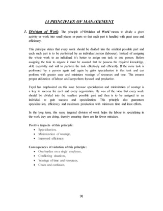 [8]
14 PRINCIPLES OF MANAGEMENT
1. Division of Work: The principle of ‘Division of Work’ means to divide a given
activity or work into small pieces or parts so that each part is handled with great ease and
efficiency.
This principle states that every work should be divided into the smallest possible part and
each such part is to be performed by an individual person (labourer). Instead of assigning
the whole work to an individual, it’s better to assign one task to one person. Before
assigning the task to anyone it must be assured that he possess the required knowledge,
skill, capability and will to perform the task effectively and efficiently. If the same task is
performed by a person again and again he gains specialization in that task and can
perform with greater ease and minimizes wastage of resources and time. This ensures
proper utilization of labour and keeps them focused and productive.
Fayol has emphasized on this issue because specialization and minimization of wastage is
a key to success for each and every organization. He was of the view that every work
should be divided into the smallest possible part and then is to be assigned to an
individual to gain success and specialization. This principle also guarantees
specialization, efficiency and maximum production with minimum time and least efforts.
In the long term, this same targeted division of work helps the labour in specializing in
the work they are doing, thereby ensuring there are far fewer mistakes.
Positive impacts of this principle:
 Specialization,
 Minimization of wastage,
 Improved efficiency.
Consequences of violation of this principle:
 Overburden on a single employee,
 Conflicting situations,
 Wastage of time and resources,
 Chaos and confusion.
 
