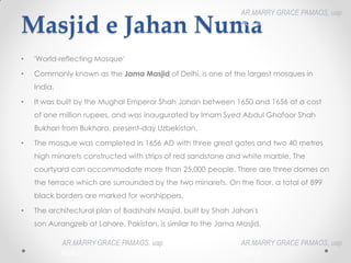 Masjid e Jahan Numa
• 'World-reflecting Mosque‘
• Commonly known as the Jama Masjid of Delhi, is one of the largest mosques in
India.
• It was built by the Mughal Emperor Shah Jahan between 1650 and 1656 at a cost
of one million rupees, and was inaugurated by Imam Syed Abdul Ghafoor Shah
Bukhari from Bukhara, present-day Uzbekistan.
• The mosque was completed in 1656 AD with three great gates and two 40 metres
high minarets constructed with strips of red sandstone and white marble. The
courtyard can accommodate more than 25,000 people. There are three domes on
the terrace which are surrounded by the two minarets. On the floor, a total of 899
black borders are marked for worshippers.
• The architectural plan of Badshahi Masjid, built by Shah Jahan's
son Aurangzeb at Lahore, Pakistan, is similar to the Jama Masjid.
AR.MARRY GRACE PAMAOS, uap
HOA III
AR.MARRY GRACE PAMAOS, uap
HOA III
AR.MARRY GRACE PAMAOS, uap
HOA III
 