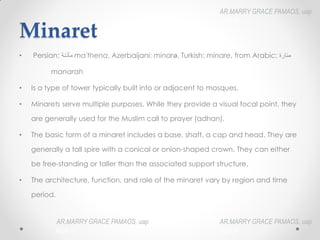 Minaret
• Persian: ‫مأذنت‬‎
‎ma'thena, Azerbaijani: minarə, Turkish: minare, from Arabic: ‫منارة‬‎
‎
manarah
• Is a type of tower typically built into or adjacent to mosques.
• Minarets serve multiple purposes. While they provide a visual focal point, they
are generally used for the Muslim call to prayer (adhan).
• The basic form of a minaret includes a base, shaft, a cap and head. They are
generally a tall spire with a conical or onion-shaped crown. They can either
be free-standing or taller than the associated support structure.
• The architecture, function, and role of the minaret vary by region and time
period.
AR.MARRY GRACE PAMAOS, uap
HOA III
AR.MARRY GRACE PAMAOS, uap
HOA III
AR.MARRY GRACE PAMAOS, uap
HOA III
 