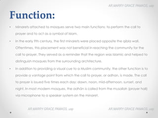 Function:
• Minarets attached to mosques serve two main functions: to perform the call to
prayer and to act as a symbol of Islam.
• In the early 9th century, the first minarets were placed opposite the qibla wall.
Oftentimes, this placement was not beneficial in reaching the community for the
call to prayer. They served as a reminder that the region was Islamic and helped to
distinguish mosques from the surrounding architecture.
• In addition to providing a visual cue to a Muslim community, the other function is to
provide a vantage point from which the call to prayer, or adhan, is made. The call
to prayer is issued five times each day: dawn, noon, mid-afternoon, sunset, and
night. In most modern mosques, the adhān is called from the musallah (prayer hall)
via microphone to a speaker system on the minaret.
AR.MARRY GRACE PAMAOS, uap
HOA III
AR.MARRY GRACE PAMAOS, uap
HOA III
AR.MARRY GRACE PAMAOS, uap
HOA III
 