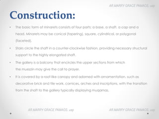 Construction:
• The basic form of minarets consists of four parts: a base, a shaft, a cap and a
head. Minarets may be conical (tapering), square, cylindrical, or polygonal
(faceted).
• Stairs circle the shaft in a counter-clockwise fashion, providing necessary structural
support to the highly elongated shaft.
• The gallery is a balcony that encircles the upper sections from which
the muezzin may give the call to prayer.
• It is covered by a roof-like canopy and adorned with ornamentation, such as
decorative brick and tile work, cornices, arches and inscriptions, with the transition
from the shaft to the gallery typically displaying muqarnas.
AR.MARRY GRACE PAMAOS, uap
HOA III
AR.MARRY GRACE PAMAOS, uap
HOA III
AR.MARRY GRACE PAMAOS, uap
HOA III
 