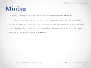 Minbar
• Arabic: ‫منبر‬‎
‎but pronounced mimbar, also romanized as mimber)
• Is a pulpit in the mosque where the imam (prayer leader) stands to deliver
sermons ( ‫خطبت‬
,
‎ khutbah) or in the Hussainia where the speaker sits and lectures
the congregation. The word is a derivative of the Arabic root n-b-r ("to raise,
elevate"); the Arabic plural is manābir.
AR.MARRY GRACE PAMAOS, uap
HOA III
AR.MARRY GRACE PAMAOS, uap
HOA III
AR.MARRY GRACE PAMAOS, uap
HOA III
 