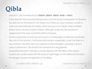 Qibla
• ‎
Direction", also transliterated as Qiblah, Qibleh, Kiblah, Kıble or Kibla)
• Is the direction that should be faced when a Muslim prays during ṣalāh.‎It is fixed as
the direction of the Kaaba in the Hejazi city of Mecca. Most mosques contain a
wall niche that indicates the Qibla, which is known as a miḥrâb.‎Most multifaith
prayer rooms will also contain a Qibla, although usually less standardized in
appearance than one would find within a mosque.
• Muslims all praying towards the same point is traditionally considered to symbolize
the unity of the Ummah (‎the community Muslims worldwide), under the Sharīʿah (‎
Law of God). The Qibla also has importance beyond ṣalāh, and plays a part in
various ceremonies. The head of an animal that is slaughtered
using ḥalāl (Allowed') methods is usually aligned with the Qibla. After death,
Muslims are usually buried with the body at right angles to the Qibla and the face
turned right towards the direction of the Qibla.
AR.MARRY GRACE PAMAOS, uap
HOA III
AR.MARRY GRACE PAMAOS, uap
HOA III
AR.MARRY GRACE PAMAOS, uap
HOA III
 