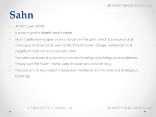 Sahn
• Arabic: ‫صحن‬‎,
‎ ṣaḥn),
• Is a courtyard in Islamic architecture.
• Most traditional mosques have a large central sahn, which is surrounded by
a riwaq or arcade on all sides. In traditional Islamic design, residences and
neighborhoods can have private sahn.
• The sahn courtyard is a common element in religious buildings and residences
throughout the Muslim world, used in urban and rural settings.
• The cloister is its equivalent in European medieval architecture and its religious
buildings.
AR.MARRY GRACE PAMAOS, uap
HOA III
AR.MARRY GRACE PAMAOS, uap
HOA III
AR.MARRY GRACE PAMAOS, uap
HOA III
 