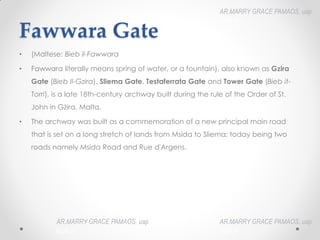Fawwara Gate
• (Maltese: Bieb il-Fawwara
• Fawwara literally means spring of water, or a fountain), also known as Gzira
Gate (Bieb Il-Gzira), Sliema Gate, Testaferrata Gate and Tower Gate (Bieb it-
Torri), is a late 18th-century archway built during the rule of the Order of St.
John in Gżira, Malta.
• The archway was built as a commemoration of a new principal main road
that is set on a long stretch of lands from Msida to Sliema; today being two
roads namely Msida Road and Rue d'Argens.
AR.MARRY GRACE PAMAOS, uap
HOA III
AR.MARRY GRACE PAMAOS, uap
HOA III
AR.MARRY GRACE PAMAOS, uap
HOA III
 