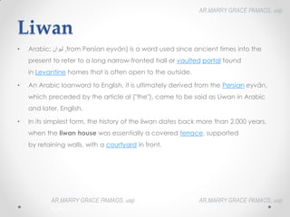 Liwan
• Arabic: ‫ليوان‬‎
‎,from Persian eyvān) is a word used since ancient times into the
present to refer to a long narrow-fronted hall or vaulted portal found
in Levantine homes that is often open to the outside.
• An Arabic loanword to English, it is ultimately derived from the Persian eyvān,
which preceded by the article al ("the"), came to be said as Liwan in Arabic
and later, English.
• In its simplest form, the history of the liwan dates back more than 2,000 years,
when the liwan house was essentially a covered terrace, supported
by retaining walls, with a courtyard in front.
AR.MARRY GRACE PAMAOS, uap
HOA III
AR.MARRY GRACE PAMAOS, uap
HOA III
AR.MARRY GRACE PAMAOS, uap
HOA III
 
