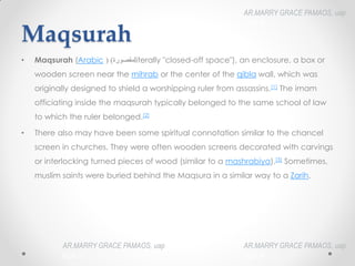 Maqsurah
• Maqsurah (Arabic ‫مقصورة‬
(‎) literally "closed-off space"), an enclosure, a box or
wooden screen near the mihrab or the center of the qibla wall, which was
originally designed to shield a worshipping ruler from assassins.[1] The imam
officiating inside the maqsurah typically belonged to the same school of law
to which the ruler belonged.[2]
• There also may have been some spiritual connotation similar to the chancel
screen in churches. They were often wooden screens decorated with carvings
or interlocking turned pieces of wood (similar to a mashrabiya).[3] Sometimes,
muslim saints were buried behind the Maqsura in a similar way to a Zarih.
AR.MARRY GRACE PAMAOS, uap
HOA III
AR.MARRY GRACE PAMAOS, uap
HOA III
AR.MARRY GRACE PAMAOS, uap
HOA III
 