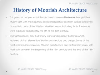 History of Moorish Architecture
• This group of people, who later became known as the Moors, brought their
Muslim faith with them as they conquered parts of southern Europe and even
moved into parts of the Western Mediterranean, including Sicily. The Moors
were in power from roughly the 8th to the 16th century.
• During this period, they built many stone and masonry buildings which
featured distinct elements of Muslim architecture and design. Some of the
most prominent examples of Moorish architecture can be found in Spain, with
most built between the beginning of the 13th century and the end of the 16th
century.
AR.MARRY GRACE PAMAOS, uap
HOA III
AR.MARRY GRACE PAMAOS, uap
HOA III
AR.MARRY GRACE PAMAOS, uap
HOA III
 