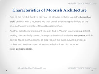 Characteristics of Moorish Architecture
• One of the most distinctive elements of Moorish architecture is the horseshoe
arch, an arch with a rounded top that bends ever-so-slightly inward at the
side. As the name implies, it looks like a horseshoe.
• Another architectural element you can find in Moorish structures is a distinct-
looking, decoratively carved, honeycombed vault called a murqarnas, which
can be found on the ceilings of alcoves, on the inner curving portions of
arches, and in other areas. Many Moorish structures also included
large domed ceilings.
AR.MARRY GRACE PAMAOS, uap
HOA III
AR.MARRY GRACE PAMAOS, uap
HOA III
AR.MARRY GRACE PAMAOS, uap
HOA III
 