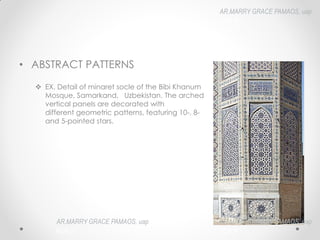 • ABSTRACT PATTERNS
 EX. Detail of minaret socle of the Bibi Khanum
Mosque, Samarkand, Uzbekistan. The arched
vertical panels are decorated with
different geometric patterns, featuring 10-, 8-
and 5-pointed stars.
AR.MARRY GRACE PAMAOS, uap
HOA III
AR.MARRY GRACE PAMAOS, uap
HOA III
AR.MARRY GRACE PAMAOS, uap
HOA III
 