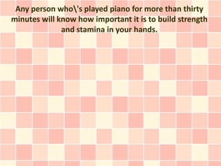 Any person who's played piano for more than thirty
minutes will know how important it is to build strength
              and stamina in your hands.
 