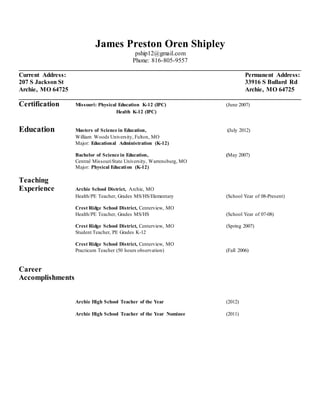 James Preston Oren Shipley
pship12@gmail.com
Phone: 816-805-9557
__________________________________________________________________________________________
Current Address: Permanent Address:
207 S Jackson St 33916 S Bullard Rd
Archie, MO 64725 Archie, MO 64725
__________________________________________________________________________________________
Certification Missouri: Physical Education K-12 (IPC) (June 2007)
Health K-12 (IPC)
Education Masters of Science in Education, (July 2012)
William Woods University, Fulton, MO
Major: Educational Administration (K-12)
Bachelor of Science in Education, (May 2007)
Central MissouriState University, Warrensburg, MO
Major: Physical Education (K-12)
Teaching
Experience Archie School District, Archie, MO
Health/PE Teacher, Grades MS/HS/Elementary (School Year of 08-Present)
Crest Ridge School District, Centerview, MO
Health/PE Teacher, Grades MS/HS (School Year of 07-08)
Crest Ridge School District, Centerview, MO (Spring 2007)
Student Teacher, PE Grades K-12
Crest Ridge School District, Centerview, MO
Practicum Teacher (50 hours observation) (Fall 2006)
Career
Accomplishments
Archie High School Teacher of the Year (2012)
Archie High School Teacher of the Year Nominee (2011)
 