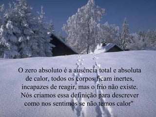 O zero absoluto é a ausência total e absoluta
de calor, todos os corpos ficam inertes,
incapazes de reagir, mas o frio não existe.
Nós criamos essa definição para descrever
como nos sentimos se não temos calor"
 