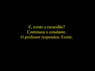 E, existe a escuridão?
Continuou o estudante.
O professor respondeu: Existe.
 