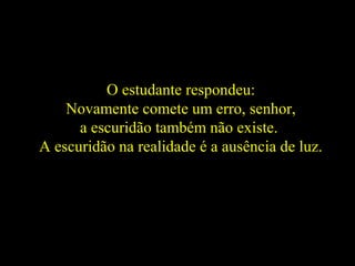 O estudante respondeu:
Novamente comete um erro, senhor,
a escuridão também não existe.
A escuridão na realidade é a ausência de luz.
 
