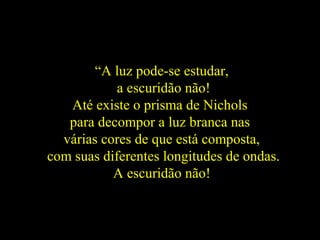 “A luz pode-se estudar,
a escuridão não!
Até existe o prisma de Nichols
para decompor a luz branca nas
várias cores de que está composta,
com suas diferentes longitudes de ondas.
A escuridão não!
 