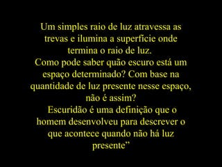 Um simples raio de luz atravessa as
trevas e ilumina a superfície onde
termina o raio de luz.
Como pode saber quão escuro está um
espaço determinado? Com base na
quantidade de luz presente nesse espaço,
não é assim?
Escuridão é uma definição que o
homem desenvolveu para descrever o
que acontece quando não há luz
presente”
 