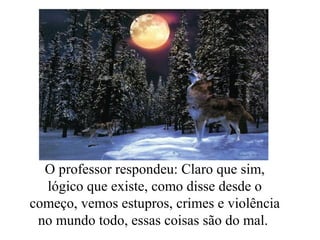 O professor respondeu: Claro que sim,
lógico que existe, como disse desde o
começo, vemos estupros, crimes e violência
no mundo todo, essas coisas são do mal.
 