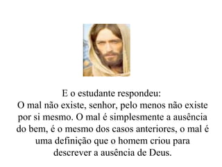 E o estudante respondeu:
O mal não existe, senhor, pelo menos não existe
por si mesmo. O mal é simplesmente a ausência
do bem, é o mesmo dos casos anteriores, o mal é
uma definição que o homem criou para
descrever a ausência de Deus.
 