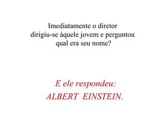 E ele respondeu:
ALBERT EINSTEIN.
Imediatamente o diretor
dirigiu-se àquele jovem e perguntou
qual era seu nome?
 