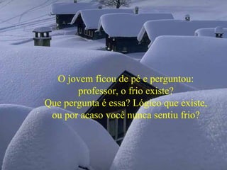 O jovem ficou de pé e perguntou:
professor, o frio existe?
Que pergunta é essa? Lógico que existe,
ou por acaso você nunca sentiu frio?
 