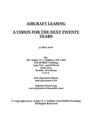 AIRCRAFT LEASING
A VISION FOR THE NEXT TWENTY
YEARS
31 May 2010
By:
Mr. Nader N. I. Nakhla, CFS, CMI
PALMTREE Funding
1240 N.E. 143rd Street
Suite 200
Seattle, WA 98125
U.S.A.
206-365-6002 Direct
206-365-6200 FAX
palmtree@scn.org
www.palmtree.bloombiz.com
© Copyright 2010, Nader N. I. Nakhla, PALMTREE Funding
All Rights Reserved
 