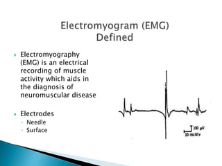  Electromyography
(EMG) is an electrical
recording of muscle
activity which aids in
the diagnosis of
neuromuscular disease
 Electrodes
◦ Needle
◦ Surface
 