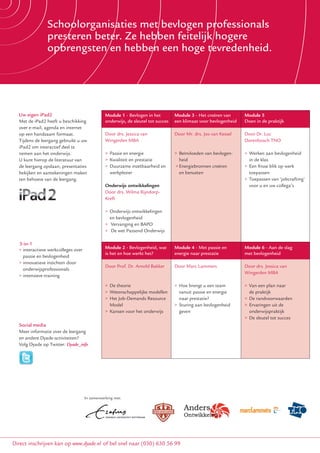 > Ervaringen uitwisselenbevlogen professionals
               Schoolorganisaties met met collegabestuurders
               > Speciaal ontwikkeld voor feitelijk hogere
               presteren beter. Ze hebben het PO
               > Speerpunt en hebben een hogebeleid en
               opbrengsten PO-raad: financieel tevredenheid.
                 onderwijskwaliteit



  Uw eigen iPad2                              Module 1 - Bevlogen in het         Module 3 - Het creëren van          Module 5
                                                                                                                     Module 5
  Met de iPad2 heeft uubeschikking
       de iPad2 heeft beschikking             onderwijs, de sleutel tot succes
                                              Duidelijke ambities stellen        een klimaat voor bevlogenheid
                                                                                 Doelstellingen formuleren           Doen in de praktijk
                                                                                                                     Doen       praktijk
  over e-mail, agenda en internet
       e-mail, agenda en internet
  op een handzaam formaat.
      een handzaam formaat.                   Ambitie inJessica van onder-
                                              Door drs. het primair              Doelstellingen Jos van Kessel
                                                                                 Door Mr. drs. formuleren            Door Dr. Luc
                                                                                                                     De aansturing van professionals
  Tijdens de leergang gebruikt uu uw
          de leergang gebruikt uw             Wingerden MBA
                                              wijs door Mark Jager, directeur    door Hans Bol                       Dorenbosch TNO
                                                                                                                     door Twan Paes
  iPad2 om interactief deel te
         om interactief deel te               Nederlandse Schoolleiders          > Beïnvloeden van het               > Leiderschapsstijlen
  nemen aan het onderwijs.
          aan het onderwijs.                  > Passie (NSA)
                                              Academie en energie                > vermogen van bevlogen-
                                                                                    Beïnvloeden                      > Werken met veranderingen
                                                                                                                     > Omgaanaan bevlogenheid
  U kunt hierop de literatuur van
     kunt hierop bijvoorbeeld uw              > Kwaliteit en prestatie              heid
                                                                                 > Berekenen van de                    in eenklas
                                                                                                                        in de team
  jaarrekening inzien en achter-
  de leergang opslaan, presentaties           Doortastend inzetbaarheid en
                                              > Duurzame begroten                 > kapitalisatiefactor
                                                                                    Energiebronnen creëren           > Een frisse blik op werk
                                                                                                                     > Trainen op vaardigheden
  grondinformatie opzoeken.
  bekijken en aantekeningen maken             enwerkplezier
                                                 bezuinigen                         en benutten
                                                                                 > Opstellen van meerjaren-             toepassen
  ten behoeve van de leergang.                door Eric Boerstoel                   begroting                        > Toepassen van ‘jobcrafting’
                                              Onderwijs ontwikkelingen
                                              > Strategisch begroten en                                                 voor u en uw collega’s
                                              Door drs. Wilma Rijndorp-
                                                bezuinigen                       Gastspreker Wim Touw, partner
                                              Kreft
                                              > Groei-/krimpscenario’s           KPMG, voorzitter werkgroep
                                              > Ingrijpen in de strategische     nieuwe richtlijnen jaarverslagge-
                                              > planning ontwikkelingen
                                                Onderwijs                        ving onderwijs
                                                en bevlogenheid                  > Financieel management en
                                              > Vervanging en BAPO                  jaarverslag
                                              > De wet Passend Onderwijs         > 10 aandachtspunten bij
                                                                                    jaarverslagen in PO
  3-in-1
  > interactieve werkcolleges over            Module 2 - Bevlogenheid, wat       Module 4 - Met passie en            Module 6 - Aan de slag
     interactieve werkcolleges over
                                              is het en hoe werkt het?           energie naar prestatie              met bevlogenheid
    passie en bevlogenheid
     financieel beleid
  > innovatieve inzichten door
     innovatieve inzichten door
                                              Door Prof. Dr. Arnold Bakker       Door Marc Lammers                   Door drs. Jessica van
    onderwijsprofessionals
     onderwijsprofessionals                   Module 2                           Module 4                            Module 6
                                                                                                                     Wingerden MBA
  > intensieve training
     intensieve vaardigheidstraining          Durven risico’s nemen              Doorvoeren van verbeteringen        Daadkrachtig aan de slag gaan
                                              > De theorie                       > Hoe brengt u een team             > Van een plan naar
                                              Durven risico’s nemen              Daadkrachtig financieel beleid      Doeltreffend monitoren
                                              > Wetenschappelijke modellen         vanuit passie en energie             de praktijk
                                              door Rinus Welleman                doorvoeren in de organisatie        door Eric Boerstoel
                                              > Het Job-Demands Resource           naar prestatie?                   > De randvoorwaarden
                                              > Risico’s signaleren en           door Hans Bossert, hoogleraar       > De kapitalisatiefactor
                                                Model                            > Sturing aan bevlogenheid          > Ervaringen uit de
                                                beheersen                        Nyenrode Business Universiteit      > Gebruik van een Dashboard
                                              > Kansen voor het onderwijs          geven                                onderwijspraktijk
                                              > Regie voeren                     > Good governance
                                                                                                                     > De sleutel tot succes
                                              > Risicomanagement in de           > Omgaan met toezicht-              Gastspreker Marcel Verbart,
  Social media
  Meer informatie over de leergang              praktijk                           houders                           projectleider van Eerst Kiezen,
  Meer informatie over de leergang
  en andere Dyade-activiteiten?                                                  > Aansprakelijkheid van             Dan Delen van de PO-raad
  en andere Dyade-activiteiten?
  Volg Dyade op Twitter:                                                           bestuurders                       > Samenvattend perspectief
  Volg Dyade op Twitter: Dyade_info
  www.twitter.com/Dyade_info                                                                                         > De planning- en control-
                                                                                                                       cyclus
                                                                                                                     > Good practices
                                                                                                                     > Het project ‘Eerst Kiezen,
                                                                                                                       Dan Delen’




                                   In samenwerking met:


                                            In samenwerking met:

                  ISO 9001
                  gecertificeerd
                  sinds 2002


Direct inschrijven kan op www.dyade.nl (klik op leergang(030) 630 56 met minder in het PO) of bel snel naar (030) 630 56 99
                                       of bel snel naar Meer Doen! 99
 