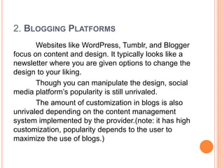 2. BLOGGING PLATFORMS
Websites like WordPress, Tumblr, and Blogger
focus on content and design. It typically looks like a
newsletter where you are given options to change the
design to your liking.
Though you can manipulate the design, social
media platform’s popularity is still unrivaled.
The amount of customization in blogs is also
unrivaled depending on the content management
system implemented by the provider.(note: it has high
customization, popularity depends to the user to
maximize the use of blogs.)
 