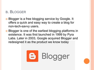B. BLOGGER
 Blogger is a free blogging service by Google. It
offers a quick and easy way to create a blog for
non-tech-savvy users.
 Blogger is one of the earliest blogging platforms in
existence. It was first launched in 1999 by Pyra
Labs. Later in 2003, Google acquired Blogger and
redesigned it as the product we know today
 