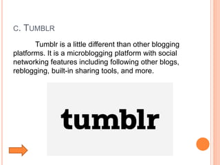 C. TUMBLR
Tumblr is a little different than other blogging
platforms. It is a microblogging platform with social
networking features including following other blogs,
reblogging, built-in sharing tools, and more.
 