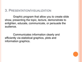 3. PRESENTATION/VISUALIZATION
Graphic program that allow you to create slide
show, presenting the topic, lecture, demonstrate to
enlighten, educate, communicate, or persuade the
audience.
Communicates information clearly and
efficiently via statistical graphics, plots and
information graphics.
 