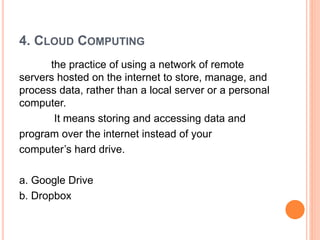 4. CLOUD COMPUTING
the practice of using a network of remote
servers hosted on the internet to store, manage, and
process data, rather than a local server or a personal
computer.
It means storing and accessing data and
program over the internet instead of your
computer’s hard drive.
a. Google Drive
b. Dropbox
 