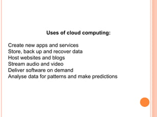 Uses of cloud computing:
Create new apps and services
Store, back up and recover data
Host websites and blogs
Stream audio and video
Deliver software on demand
Analyse data for patterns and make predictions
 