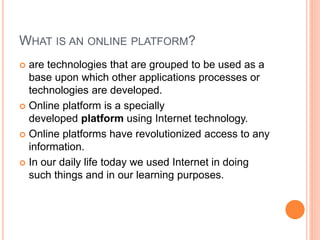 WHAT IS AN ONLINE PLATFORM?
 are technologies that are grouped to be used as a
base upon which other applications processes or
technologies are developed.
 Online platform is a specially
developed platform using Internet technology.
 Online platforms have revolutionized access to any
information.
 In our daily life today we used Internet in doing
such things and in our learning purposes.
 