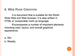 6. WEB PAGE CREATION
It is document that is suitable for the World
Wide Web and Web browser. It is also written in
HTML or comparable mark up language.
Encompasses a number of important elements
including color, layout, and overall graphical
appearance.
a. Wix
b. Weebly
 