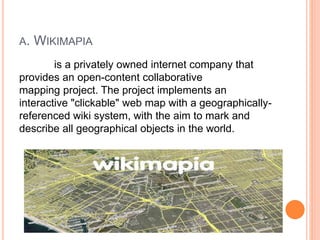 A. WIKIMAPIA
is a privately owned internet company that
provides an open-content collaborative
mapping project. The project implements an
interactive "clickable" web map with a geographically-
referenced wiki system, with the aim to mark and
describe all geographical objects in the world.
 
