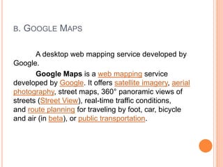B. GOOGLE MAPS
A desktop web mapping service developed by
Google.
Google Maps is a web mapping service
developed by Google. It offers satellite imagery, aerial
photography, street maps, 360° panoramic views of
streets (Street View), real-time traffic conditions,
and route planning for traveling by foot, car, bicycle
and air (in beta), or public transportation.
 