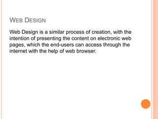 WEB DESIGN
Web Design is a similar process of creation, with the
intention of presenting the content on electronic web
pages, which the end-users can access through the
internet with the help of web browser.
 