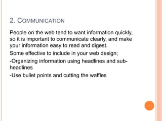 2. COMMUNICATION
People on the web tend to want information quickly,
so it is important to communicate clearly, and make
your information easy to read and digest.
Some effective to include in your web design;
-Organizing information using headlines and sub-
headlines
-Use bullet points and cutting the waffles
 
