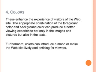 4. COLORS
These enhance the experience of visitors of the Web
site. The appropriate combination of the foreground
color and background color can produce a better
viewing experience not only in the images and
pictures but also in the texts.
Furthermore, colors can introduce a mood or make
the Web site lively and enticing for viewers.
 
