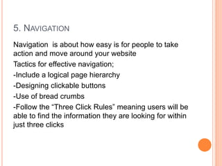 5. NAVIGATION
Navigation is about how easy is for people to take
action and move around your website
Tactics for effective navigation;
-Include a logical page hierarchy
-Designing clickable buttons
-Use of bread crumbs
-Follow the “Three Click Rules” meaning users will be
able to find the information they are looking for within
just three clicks
 